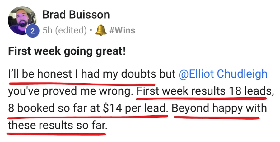 Brad: 'I had my doubts but you've proved me wrong. First week results: 18 leads, 8 booked at $14 per lead.'